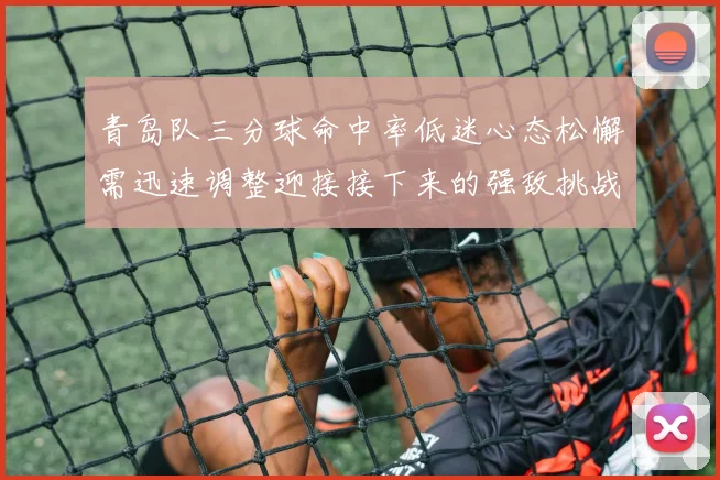 青岛队三分球命中率低迷心态松懈需迅速调整迎接接下来的强敌挑战