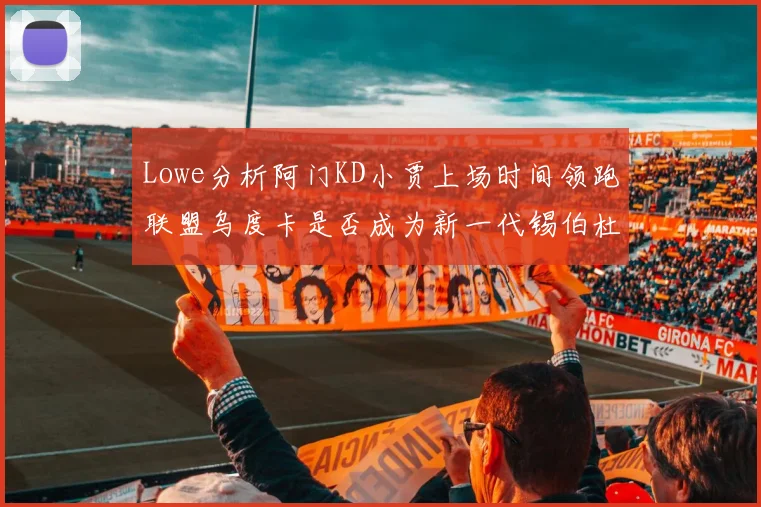 Lowe分析阿门KD小贾上场时间领跑联盟乌度卡是否成为新一代锡伯杜