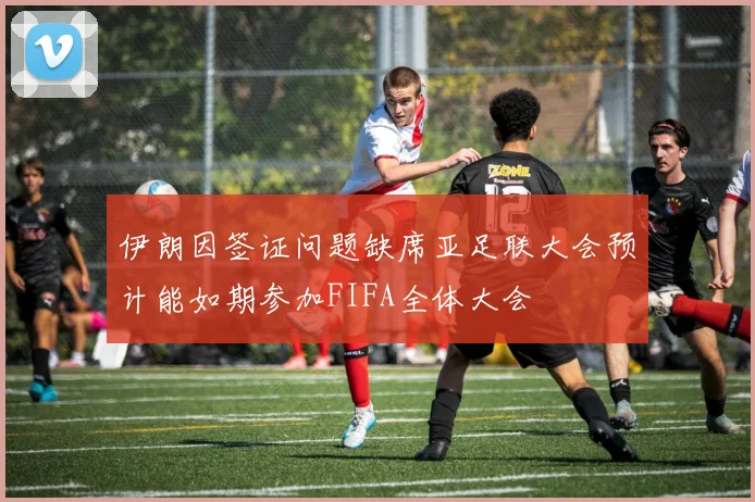 伊朗因签证问题缺席亚足联大会预计能如期参加FIFA全体大会