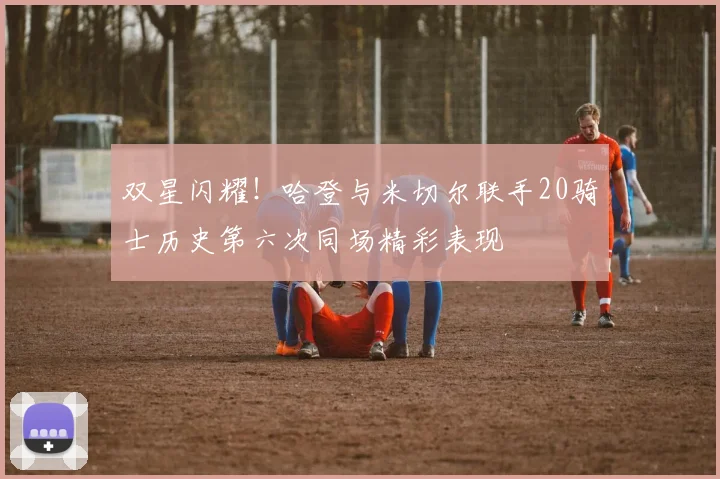 双星闪耀！哈登与米切尔联手20骑士历史第六次同场精彩表现