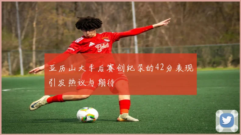 亚历山大季后赛创纪录的42分表现引发热议与期待