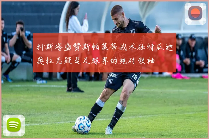 科斯塔盛赞斯帕莱蒂战术独特瓜迪奥拉无疑是足球界的绝对领袖