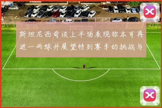 斯坦尼西奇谈上半场表现称本可再进一两球并展望特别赛季的挑战与机遇