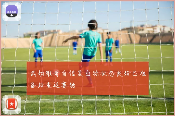 武切维奇自信复出称状态良好已准备好重返赛场