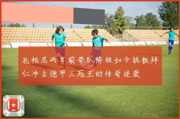 孔帕尼两年前带队降级如今执教拜仁冲击德甲三冠王的传奇逆袭