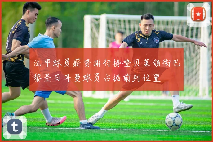 法甲球员薪资排行榜登贝莱领衔巴黎圣日耳曼球员占据前列位置