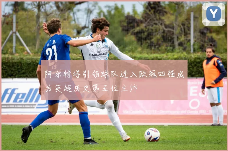 阿尔特塔引领球队连入欧冠四强成为英超历史第五位主帅