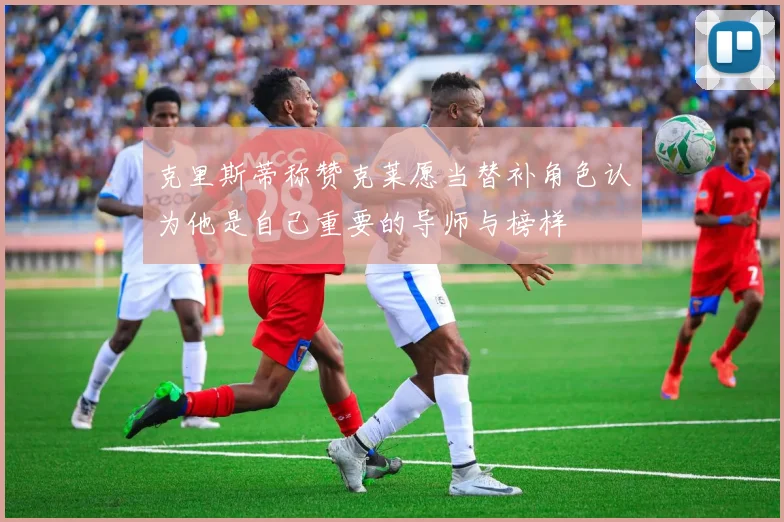 克里斯蒂称赞克莱愿当替补角色认为他是自己重要的导师与榜样