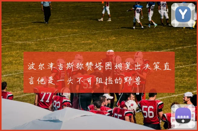 波尔津吉斯称赞塔图姆复出决策直言他是一头不可阻挡的野兽
