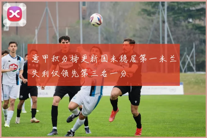 意甲积分榜更新国米稳居第一米兰失利仅领先第三名一分