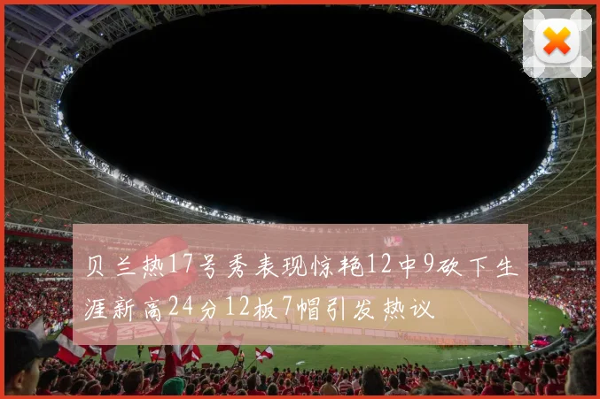 贝兰热17号秀表现惊艳12中9砍下生涯新高24分12板7帽引发热议