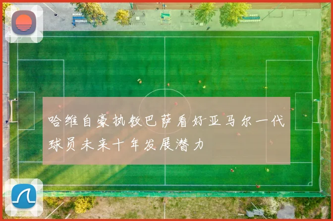哈维自豪执教巴萨看好亚马尔一代球员未来十年发展潜力