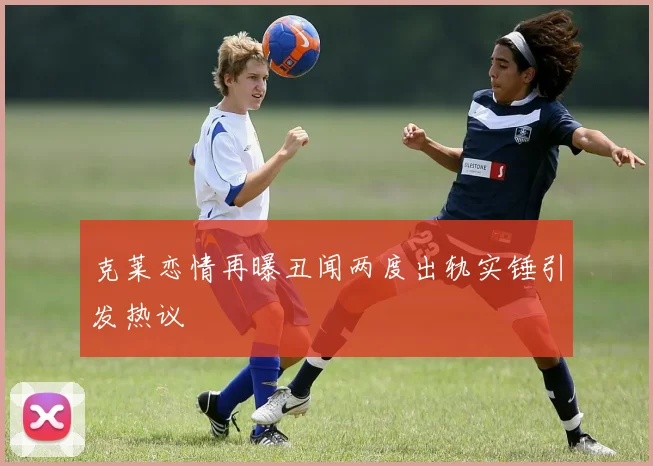 克莱恋情再曝丑闻两度出轨实锤引发热议