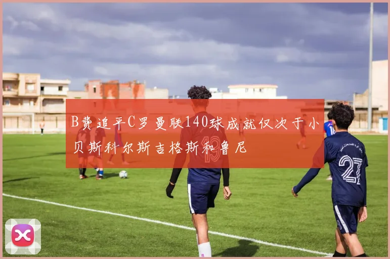 B费追平C罗曼联140球成就仅次于小贝斯科尔斯吉格斯和鲁尼