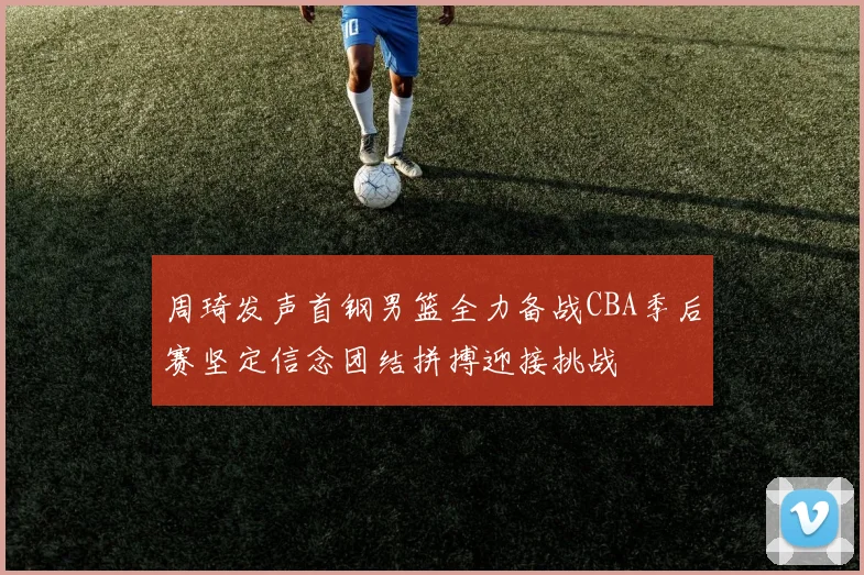 周琦发声首钢男篮全力备战CBA季后赛坚定信念团结拼搏迎接挑战