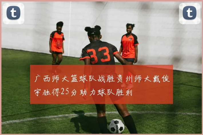 广西师大篮球队战胜贵州师大戴俊宇独得25分助力球队胜利
