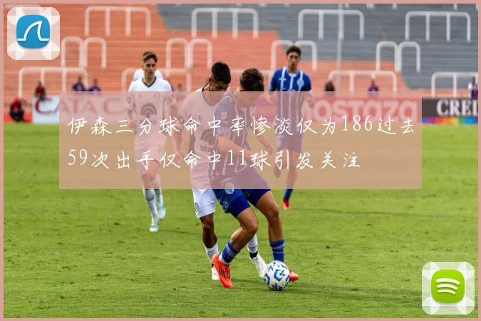 伊森三分球命中率惨淡仅为186过去59次出手仅命中11球引发关注