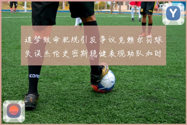 追梦致命犯规引发争议克赖尔罚球失误杰伦史密斯稳健表现助队加时逆袭